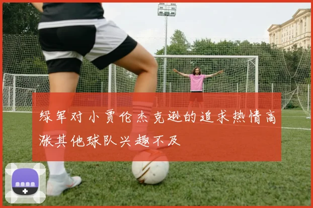绿军对小贾伦杰克逊的追求热情高涨其他球队兴趣不及