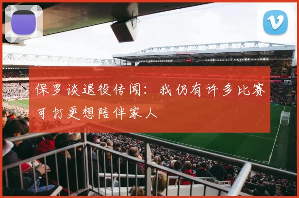 保罗谈退役传闻：我仍有许多比赛可打更想陪伴家人