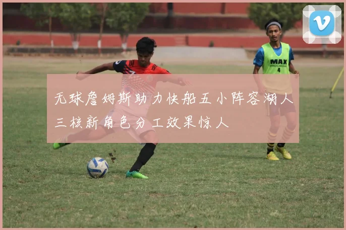 无球詹姆斯助力快船五小阵容湖人三核新角色分工效果惊人