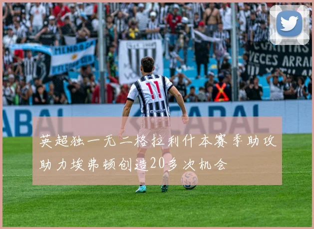 英超独一无二格拉利什本赛季助攻助力埃弗顿创造20多次机会