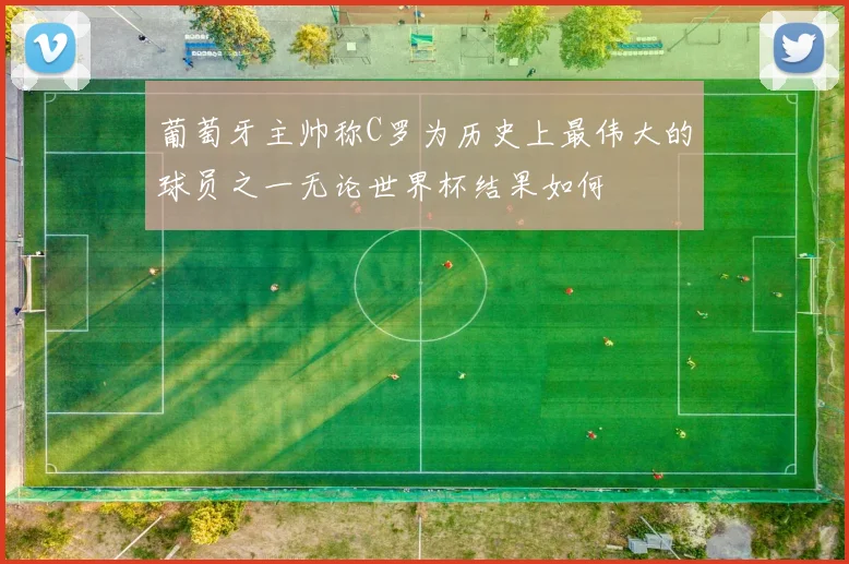 葡萄牙主帅称C罗为历史上最伟大的球员之一无论世界杯结果如何