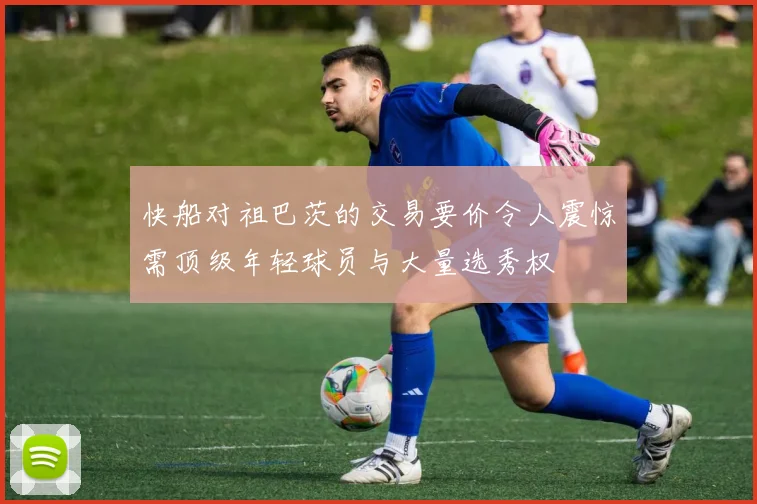 快船对祖巴茨的交易要价令人震惊需顶级年轻球员与大量选秀权