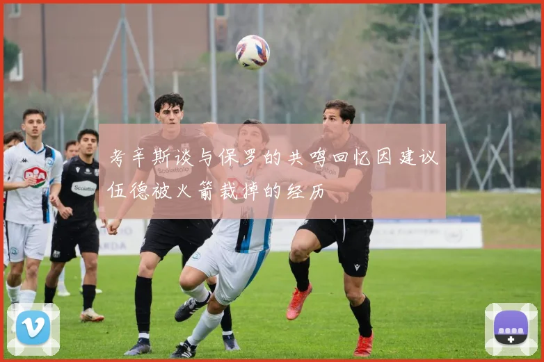 考辛斯谈与保罗的共鸣回忆因建议伍德被火箭裁掉的经历