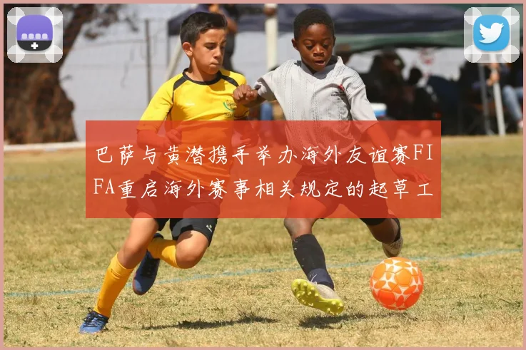 巴萨与黄潜携手举办海外友谊赛FIFA重启海外赛事相关规定的起草工作