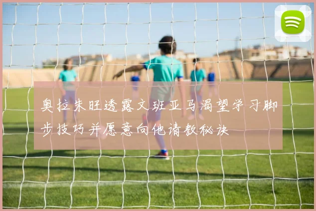 奥拉朱旺透露文班亚马渴望学习脚步技巧并愿意向他请教秘诀