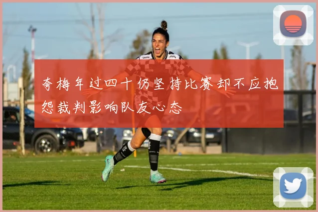 夸梅年过四十仍坚持比赛却不应抱怨裁判影响队友心态