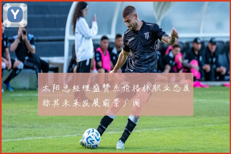 太阳总经理盛赞杰伦格林职业态度称其未来发展前景广阔