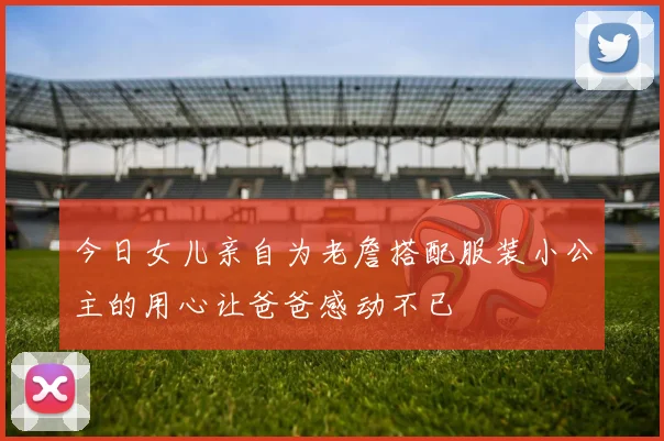 今日女儿亲自为老詹搭配服装小公主的用心让爸爸感动不已
