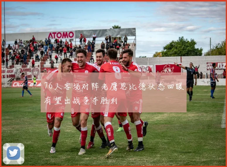 76人客场对阵老鹰恩比德状态回暖有望出战争夺胜利