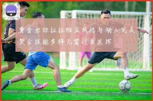 费舍尔称拉拉维亚风格与湖人完美契合技能多样无需过度发挥
