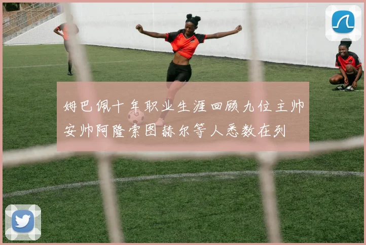 姆巴佩十年职业生涯回顾九位主帅安帅阿隆索图赫尔等人悉数在列