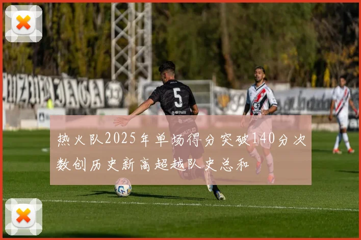 热火队2025年单场得分突破140分次数创历史新高超越队史总和