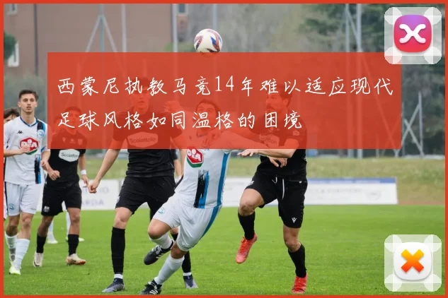 西蒙尼执教马竞14年难以适应现代足球风格如同温格的困境