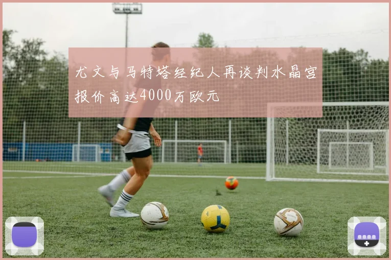 尤文与马特塔经纪人再谈判水晶宫报价高达4000万欧元