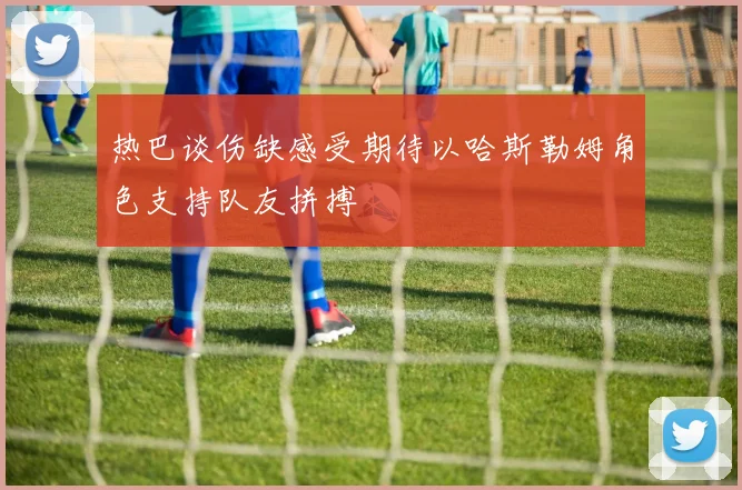 热巴谈伤缺感受期待以哈斯勒姆角色支持队友拼搏