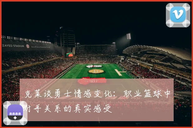 克莱谈勇士情感变化：职业篮球中对手关系的真实感受