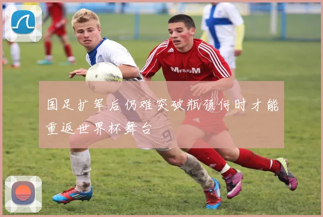 国足扩军后仍难突破瓶颈何时才能重返世界杯舞台