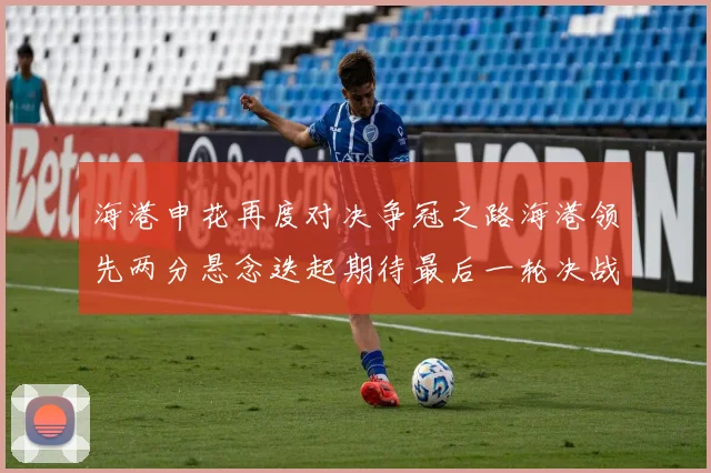 海港申花再度对决争冠之路海港领先两分悬念迭起期待最后一轮决战