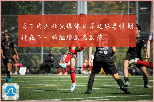 马丁内利社交媒体分享进球喜悦期待在下一轮继续发光发热