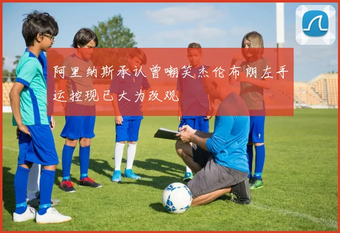 阿里纳斯承认曾嘲笑杰伦布朗左手运控现已大为改观