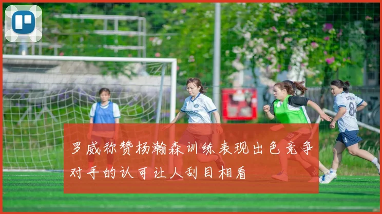 罗威称赞杨瀚森训练表现出色竞争对手的认可让人刮目相看