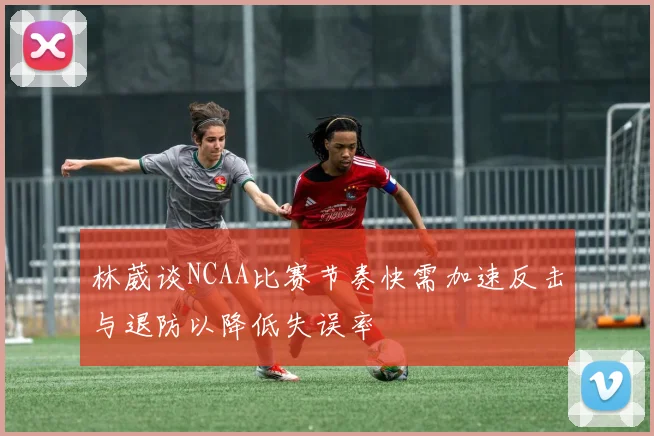 林葳谈NCAA比赛节奏快需加速反击与退防以降低失误率