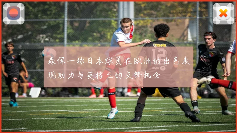 森保一称日本球员在欧洲的出色表现助力与英格兰的交锋机会