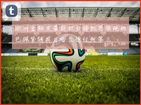 欧洲金靴奖最新积分榜凯恩领跑姆巴佩紧随其后哈兰德位列第三