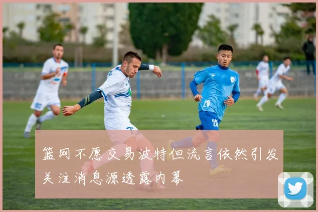 篮网不愿交易波特但流言依然引发关注消息源透露内幕